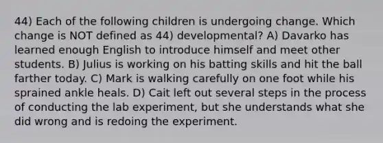 44) Each of the following children is undergoing change. Which change is NOT defined as 44) developmental? A) Davarko has learned enough English to introduce himself and meet other students. B) Julius is working on his batting skills and hit the ball farther today. C) Mark is walking carefully on one foot while his sprained ankle heals. D) Cait left out several steps in the process of conducting the lab experiment, but she understands what she did wrong and is redoing the experiment.