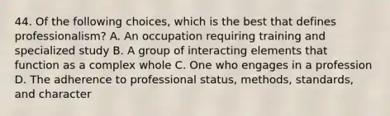 44. Of the following choices, which is the best that defines professionalism? A. An occupation requiring training and specialized study B. A group of interacting elements that function as a complex whole C. One who engages in a profession D. The adherence to professional status, methods, standards, and character