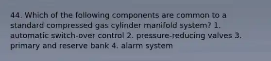 44. Which of the following components are common to a standard compressed gas cylinder manifold system? 1. automatic switch-over control 2. pressure-reducing valves 3. primary and reserve bank 4. alarm system