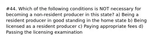 #44. Which of the following conditions is NOT necessary for becoming a non-resident producer in this state? a) Being a resident producer in good standing in the home state b) Being licensed as a resident producer c) Paying appropriate fees d) Passing the licensing examination