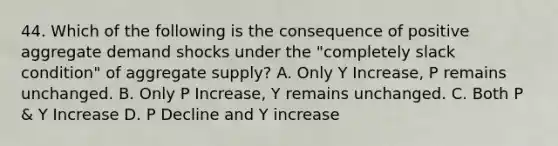 44. Which of the following is the consequence of positive aggregate demand shocks under the "completely slack condition" of aggregate supply? A. Only Y Increase, P remains unchanged. B. Only P Increase, Y remains unchanged. C. Both P & Y Increase D. P Decline and Y increase