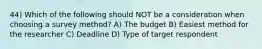 44) Which of the following should NOT be a consideration when choosing a survey method? A) The budget B) Easiest method for the researcher C) Deadline D) Type of target respondent