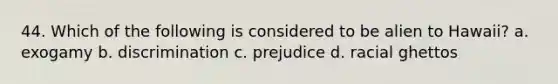 44. Which of the following is considered to be alien to Hawaii? a. exogamy b. discrimination c. prejudice d. racial ghettos