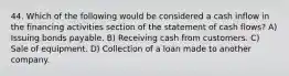 44. Which of the following would be considered a cash inflow in the financing activities section of the statement of cash flows? A) Issuing bonds payable. B) Receiving cash from customers. C) Sale of equipment. D) Collection of a loan made to another company.