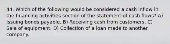 44. Which of the following would be considered a cash inflow in the financing activities section of the statement of cash flows? A) Issuing bonds payable. B) Receiving cash from customers. C) Sale of equipment. D) Collection of a loan made to another company.