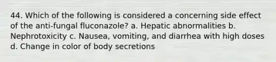 44. Which of the following is considered a concerning side effect of the anti-fungal fluconazole? a. Hepatic abnormalities b. Nephrotoxicity c. Nausea, vomiting, and diarrhea with high doses d. Change in color of body secretions