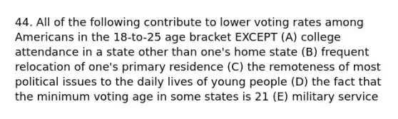 44. All of the following contribute to lower voting rates among Americans in the 18-to-25 age bracket EXCEPT (A) college attendance in a state other than one's home state (B) frequent relocation of one's primary residence (C) the remoteness of most political issues to the daily lives of young people (D) the fact that the minimum voting age in some states is 21 (E) military service