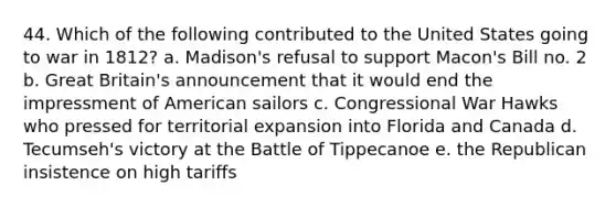 44. Which of the following contributed to the United States going to war in 1812? a. Madison's refusal to support Macon's Bill no. 2 b. Great Britain's announcement that it would end the impressment of American sailors c. Congressional War Hawks who pressed for territorial expansion into Florida and Canada d. Tecumseh's victory at the Battle of Tippecanoe e. the Republican insistence on high tariffs