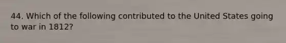 44. Which of the following contributed to the United States going to war in 1812?