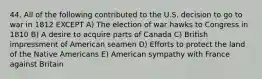 44. All of the following contributed to the U.S. decision to go to war in 1812 EXCEPT A) The election of war hawks to Congress in 1810 B) A desire to acquire parts of Canada C) British impressment of American seamen D) Efforts to protect the land of the Native Americans E) American sympathy with France against Britain