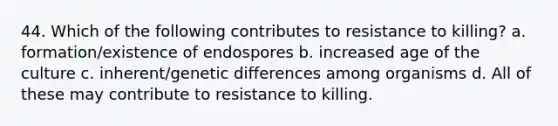 44. Which of the following contributes to resistance to killing? a. formation/existence of endospores b. increased age of the culture c. inherent/genetic differences among organisms d. All of these may contribute to resistance to killing.