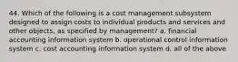 44. Which of the following is a cost management subsystem designed to assign costs to individual products and services and other objects, as specified by management? a. financial accounting information system b. operational control information system c. cost accounting information system d. all of the above