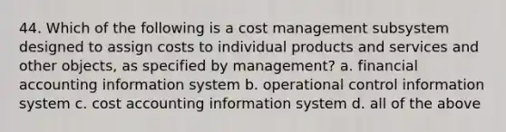 44. Which of the following is a cost management subsystem designed to assign costs to individual products and services and other objects, as specified by management? a. financial accounting information system b. operational control information system c. cost accounting information system d. all of the above