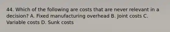 44. Which of the following are costs that are never relevant in a decision? A. Fixed manufacturing overhead B. Joint costs C. Variable costs D. Sunk costs