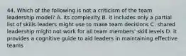 44. Which of the following is not a criticism of the team leadership model? A. its complexity B. it includes only a partial list of skills leaders might use to make team decisions C. shared leadership might not work for all team members' skill levels D. it provides a cognitive guide to aid leaders in maintaining effective teams