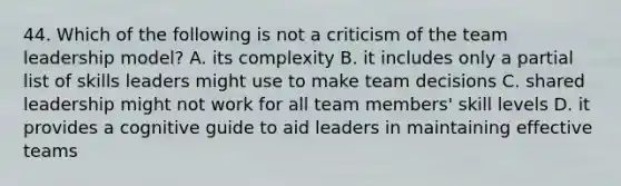 44. Which of the following is not a criticism of the team leadership model? A. its complexity B. it includes only a partial list of skills leaders might use to make team decisions C. shared leadership might not work for all team members' skill levels D. it provides a cognitive guide to aid leaders in maintaining effective teams