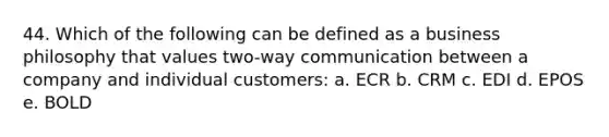 44. Which of the following can be defined as a business philosophy that values two-way communication between a company and individual customers: a. ECR b. CRM c. EDI d. EPOS e. BOLD