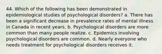 44. Which of the following has been demonstrated in epidemiological studies of psychological disorders? a. There has been a significant decrease in prevalence rates of mental illness in Canada in recent years. b. Psychological disorders are more common than many people realize. c. Epidemics involving psychological disorders are common. d. Nearly everyone who needs treatment for psychological disorders receives it.