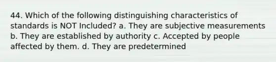 44. Which of the following distinguishing characteristics of standards is NOT Included? a. They are subjective measurements b. They are established by authority c. Accepted by people affected by them. d. They are predetermined