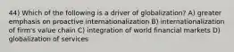 44) Which of the following is a driver of globalization? A) greater emphasis on proactive internationalization B) internationalization of firm's value chain C) integration of world financial markets D) globalization of services