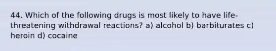 44. Which of the following drugs is most likely to have life-threatening withdrawal reactions? a) alcohol b) barbiturates c) heroin d) cocaine