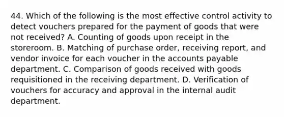 44. Which of the following is the most effective control activity to detect vouchers prepared for the payment of goods that were not received? A. Counting of goods upon receipt in the storeroom. B. Matching of purchase order, receiving report, and vendor invoice for each voucher in the accounts payable department. C. Comparison of goods received with goods requisitioned in the receiving department. D. Verification of vouchers for accuracy and approval in the internal audit department.