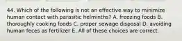 44. Which of the following is not an effective way to minimize human contact with parasitic helminths? A. freezing foods B. thoroughly cooking foods C. proper sewage disposal D. avoiding human feces as fertilizer E. All of these choices are correct.