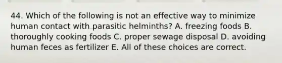 44. Which of the following is not an effective way to minimize human contact with parasitic helminths? A. freezing foods B. thoroughly cooking foods C. proper sewage disposal D. avoiding human feces as fertilizer E. All of these choices are correct.