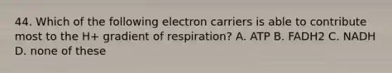 44. Which of the following electron carriers is able to contribute most to the H+ gradient of respiration? A. ATP B. FADH2 C. NADH D. none of these