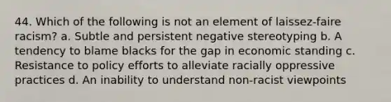 44. Which of the following is not an element of laissez-faire racism? a. Subtle and persistent negative stereotyping b. A tendency to blame blacks for the gap in economic standing c. Resistance to policy efforts to alleviate racially oppressive practices d. An inability to understand non-racist viewpoints