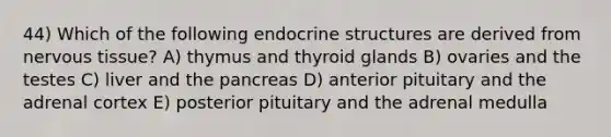 44) Which of the following endocrine structures are derived from nervous tissue? A) thymus and thyroid glands B) ovaries and the testes C) liver and the pancreas D) anterior pituitary and the adrenal cortex E) posterior pituitary and the adrenal medulla