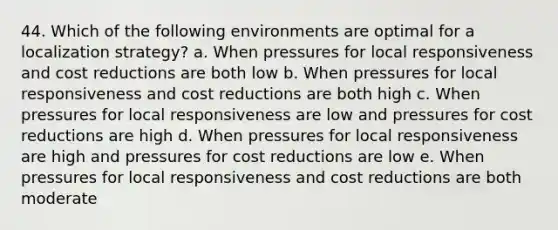 44. Which of the following environments are optimal for a localization strategy? a. When pressures for local responsiveness and cost reductions are both low b. When pressures for local responsiveness and cost reductions are both high c. When pressures for local responsiveness are low and pressures for cost reductions are high d. When pressures for local responsiveness are high and pressures for cost reductions are low e. When pressures for local responsiveness and cost reductions are both moderate