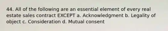 44. All of the following are an essential element of every real estate sales contract EXCEPT a. Acknowledgment b. Legality of object c. Consideration d. Mutual consent