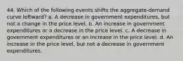 44. Which of the following events shifts the aggregate-demand curve leftward? a. A decrease in government expenditures, but not a change in the price level. b. An increase in government expenditures or a decrease in the price level. c. A decrease in government expenditures or an increase in the price level. d. An increase in the price level, but not a decrease in government expenditures.