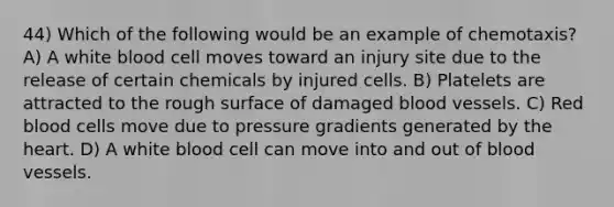 44) Which of the following would be an example of chemotaxis? A) A white blood cell moves toward an injury site due to the release of certain chemicals by injured cells. B) Platelets are attracted to the rough surface of damaged blood vessels. C) Red blood cells move due to pressure gradients generated by the heart. D) A white blood cell can move into and out of blood vessels.