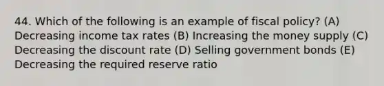 44. Which of the following is an example of fiscal policy? (A) Decreasing income tax rates (B) Increasing the money supply (C) Decreasing the discount rate (D) Selling government bonds (E) Decreasing the required reserve ratio