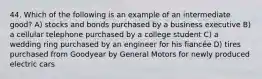 44. Which of the following is an example of an intermediate good? A) stocks and bonds purchased by a business executive B) a cellular telephone purchased by a college student C) a wedding ring purchased by an engineer for his fiancée D) tires purchased from Goodyear by General Motors for newly produced electric cars