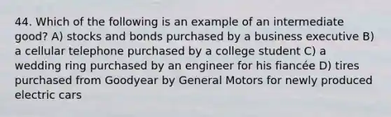 44. Which of the following is an example of an intermediate good? A) stocks and bonds purchased by a business executive B) a cellular telephone purchased by a college student C) a wedding ring purchased by an engineer for his fiancée D) tires purchased from Goodyear by General Motors for newly produced electric cars