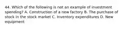 44. Which of the following is not an example of investment spending? A. Construction of a new factory B. The purchase of stock in the stock market C. Inventory expenditures D. New equipment