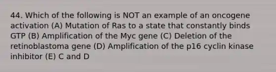 44. Which of the following is NOT an example of an oncogene activation (A) Mutation of Ras to a state that constantly binds GTP (B) Amplification of the Myc gene (C) Deletion of the retinoblastoma gene (D) Amplification of the p16 cyclin kinase inhibitor (E) C and D