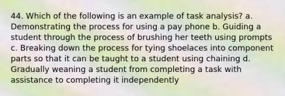 44. Which of the following is an example of task analysis? a. Demonstrating the process for using a pay phone b. Guiding a student through the process of brushing her teeth using prompts c. Breaking down the process for tying shoelaces into component parts so that it can be taught to a student using chaining d. Gradually weaning a student from completing a task with assistance to completing it independently