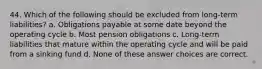 44. Which of the following should be excluded from long-term liabilities? a. Obligations payable at some date beyond the operating cycle b. Most pension obligations c. Long-term liabilities that mature within the operating cycle and will be paid from a sinking fund d. None of these answer choices are correct.