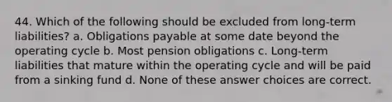 44. Which of the following should be excluded from long-term liabilities? a. Obligations payable at some date beyond the operating cycle b. Most pension obligations c. Long-term liabilities that mature within the operating cycle and will be paid from a sinking fund d. None of these answer choices are correct.