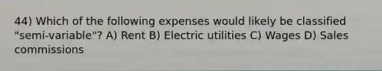 44) Which of the following expenses would likely be classified "semi-variable"? A) Rent B) Electric utilities C) Wages D) Sales commissions