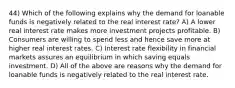 44) Which of the following explains why the demand for loanable funds is negatively related to the real interest rate? A) A lower real interest rate makes more investment projects profitable. B) Consumers are willing to spend less and hence save more at higher real interest rates. C) Interest rate flexibility in financial markets assures an equilibrium in which saving equals investment. D) All of the above are reasons why the demand for loanable funds is negatively related to the real interest rate.