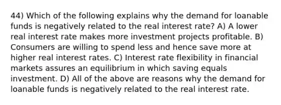 44) Which of the following explains why the demand for loanable funds is negatively related to the real interest rate? A) A lower real interest rate makes more investment projects profitable. B) Consumers are willing to spend less and hence save more at higher real interest rates. C) Interest rate flexibility in financial markets assures an equilibrium in which saving equals investment. D) All of the above are reasons why the demand for loanable funds is negatively related to the real interest rate.