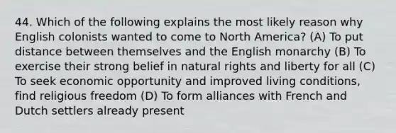 44. Which of the following explains the most likely reason why English colonists wanted to come to North America? (A) To put distance between themselves and the English monarchy (B) To exercise their strong belief in natural rights and liberty for all (C) To seek economic opportunity and improved living conditions, find religious freedom (D) To form alliances with French and Dutch settlers already present