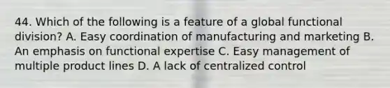 44. Which of the following is a feature of a global functional division? A. Easy coordination of manufacturing and marketing B. An emphasis on functional expertise C. Easy management of multiple product lines D. A lack of centralized control