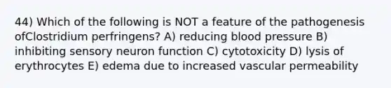 44) Which of the following is NOT a feature of the pathogenesis ofClostridium perfringens? A) reducing <a href='https://www.questionai.com/knowledge/kD0HacyPBr-blood-pressure' class='anchor-knowledge'>blood pressure</a> B) inhibiting sensory neuron function C) cytotoxicity D) lysis of erythrocytes E) edema due to increased vascular permeability