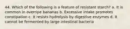 44. Which of the following is a feature of resistant starch? a. It is common in overripe bananas b. Excessive intake promotes constipation c. It resists hydrolysis by digestive enzymes d. It cannot be fermented by large intestinal bacteria